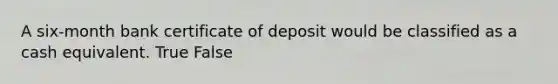 A six-month bank certificate of deposit would be classified as a cash equivalent. True False