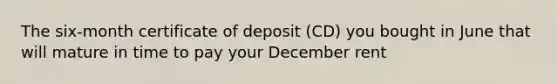 The six-month certificate of deposit (CD) you bought in June that will mature in time to pay your December rent