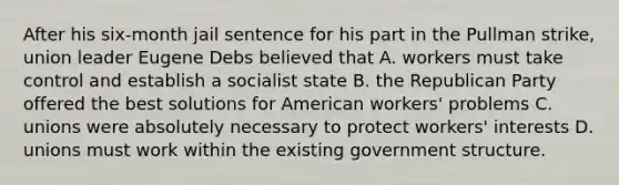 After his six-month jail sentence for his part in the Pullman strike, union leader Eugene Debs believed that A. workers must take control and establish a socialist state B. the Republican Party offered the best solutions for American workers' problems C. unions were absolutely necessary to protect workers' interests D. unions must work within the existing government structure.