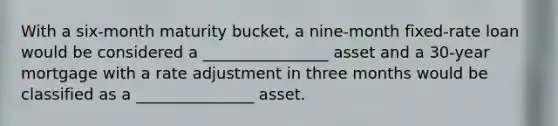 With a six-month maturity bucket, a nine-month fixed-rate loan would be considered a ________________ asset and a 30-year mortgage with a rate adjustment in three months would be classified as a _______________ asset.