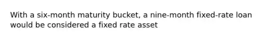 With a six-month maturity bucket, a nine-month fixed-rate loan would be considered a fixed rate asset