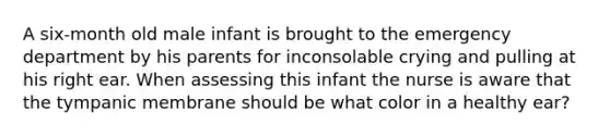 A six-month old male infant is brought to the emergency department by his parents for inconsolable crying and pulling at his right ear. When assessing this infant the nurse is aware that the tympanic membrane should be what color in a healthy ear?