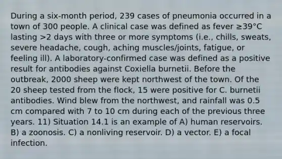 During a six-month period, 239 cases of pneumonia occurred in a town of 300 people. A clinical case was defined as fever ≥39°C lasting >2 days with three or more symptoms (i.e., chills, sweats, severe headache, cough, aching muscles/joints, fatigue, or feeling ill). A laboratory-confirmed case was defined as a positive result for antibodies against Coxiella burnetii. Before the outbreak, 2000 sheep were kept northwest of the town. Of the 20 sheep tested from the flock, 15 were positive for C. burnetii antibodies. Wind blew from the northwest, and rainfall was 0.5 cm compared with 7 to 10 cm during each of the previous three years. 11) Situation 14.1 is an example of A) human reservoirs. B) a zoonosis. C) a nonliving reservoir. D) a vector. E) a focal infection.