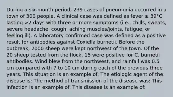 During a six-month period, 239 cases of pneumonia occurred in a town of 300 people. A clinical case was defined as fever ≥ 39°C lasting >2 days with three or more symptoms (i.e., chills, sweats, severe headache, cough, aching muscles/joints, fatigue, or feeling ill). A laboratory-confirmed case was defined as a positive result for antibodies against Coxiella burnetii. Before the outbreak, 2000 sheep were kept northwest of the town. Of the 20 sheep tested from the flock, 15 were positive for C. burnetii antibodies. Wind blew from the northwest, and rainfall was 0.5 cm compared with 7 to 10 cm during each of the previous three years. This situation is an example of: The etiologic agent of the disease is: The method of transmission of the disease was: This infection is an example of: This disease is an example of: