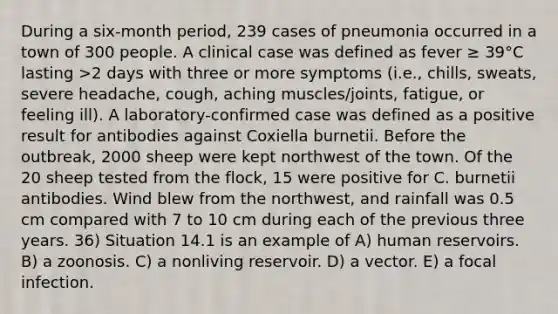 During a six-month period, 239 cases of pneumonia occurred in a town of 300 people. A clinical case was defined as fever ≥ 39°C lasting >2 days with three or more symptoms (i.e., chills, sweats, severe headache, cough, aching muscles/joints, fatigue, or feeling ill). A laboratory-confirmed case was defined as a positive result for antibodies against Coxiella burnetii. Before the outbreak, 2000 sheep were kept northwest of the town. Of the 20 sheep tested from the flock, 15 were positive for C. burnetii antibodies. Wind blew from the northwest, and rainfall was 0.5 cm compared with 7 to 10 cm during each of the previous three years. 36) Situation 14.1 is an example of A) human reservoirs. B) a zoonosis. C) a nonliving reservoir. D) a vector. E) a focal infection.