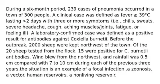 During a six-month period, 239 cases of pneumonia occurred in a town of 300 people. A clinical case was defined as fever ≥ 39°C lasting >2 days with three or more symptoms (i.e., chills, sweats, severe headache, cough, aching muscles/joints, fatigue, or feeling ill). A laboratory-confirmed case was defined as a positive result for antibodies against Coxiella burnetii. Before the outbreak, 2000 sheep were kept northwest of the town. Of the 20 sheep tested from the flock, 15 were positive for C. burnetii antibodies. Wind blew from the northwest, and rainfall was 0.5 cm compared with 7 to 10 cm during each of the previous three years.the situation is an example of a focal infection .a zoonosis. a vector. human reservoirs. a nonliving reservoir.