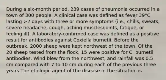 During a six-month period, 239 cases of pneumonia occurred in a town of 300 people. A clinical case was defined as fever 39°C lasting >2 days with three or more symptoms (i.e., chills, sweats, severe headache, cough, aching muscles/joints, fatigue, or feeling ill). A laboratory-confirmed case was defined as a positive result for antibodies against Coxiella burnetii. Before the outbreak, 2000 sheep were kept northwest of the town. Of the 20 sheep tested from the flock, 15 were positive for C. burnetii antibodies. Wind blew from the northwest, and rainfall was 0.5 cm compared with 7 to 10 cm during each of the previous three years.The etiologic agent of the disease in the situation is