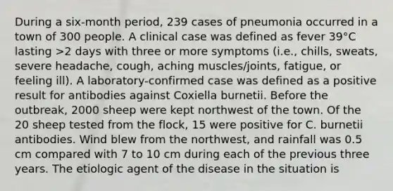 During a six-month period, 239 cases of pneumonia occurred in a town of 300 people. A clinical case was defined as fever 39°C lasting >2 days with three or more symptoms (i.e., chills, sweats, severe headache, cough, aching muscles/joints, fatigue, or feeling ill). A laboratory-confirmed case was defined as a positive result for antibodies against Coxiella burnetii. Before the outbreak, 2000 sheep were kept northwest of the town. Of the 20 sheep tested from the flock, 15 were positive for C. burnetii antibodies. Wind blew from the northwest, and rainfall was 0.5 cm compared with 7 to 10 cm during each of the previous three years. The etiologic agent of the disease in the situation is