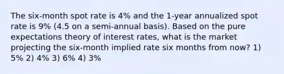 The six-month spot rate is 4% and the 1-year annualized spot rate is 9% (4.5 on a semi-annual basis). Based on the pure expectations theory of interest rates, what is the market projecting the six-month implied rate six months from now? 1) 5% 2) 4% 3) 6% 4) 3%