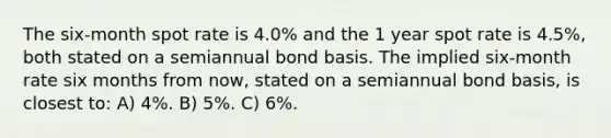 The six-month spot rate is 4.0% and the 1 year spot rate is 4.5%, both stated on a semiannual bond basis. The implied six-month rate six months from now, stated on a semiannual bond basis, is closest to: A) 4%. B) 5%. C) 6%.