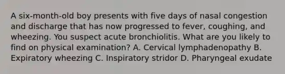 A six-month-old boy presents with five days of nasal congestion and discharge that has now progressed to fever, coughing, and wheezing. You suspect acute bronchiolitis. What are you likely to find on physical examination? A. Cervical lymphadenopathy B. Expiratory wheezing C. Inspiratory stridor D. Pharyngeal exudate