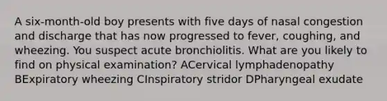 A six-month-old boy presents with five days of nasal congestion and discharge that has now progressed to fever, coughing, and wheezing. You suspect acute bronchiolitis. What are you likely to find on physical examination? ACervical lymphadenopathy BExpiratory wheezing CInspiratory stridor DPharyngeal exudate