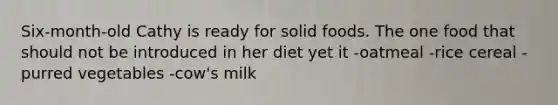 Six-month-old Cathy is ready for solid foods. The one food that should not be introduced in her diet yet it -oatmeal -rice cereal -purred vegetables -cow's milk