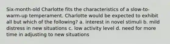 Six-month-old Charlotte fits the characteristics of a slow-to-warm-up temperament. Charlotte would be expected to exhibit all but which of the following?​ a. ​interest in novel stimuli b. ​mild distress in new situations c. ​low activity level d. ​need for more time in adjusting to new situations