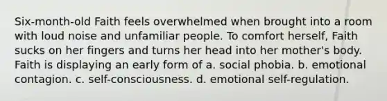 Six-month-old Faith feels overwhelmed when brought into a room with loud noise and unfamiliar people. To comfort herself, Faith sucks on her fingers and turns her head into her mother's body. Faith is displaying an early form of a. social phobia. b. emotional contagion. c. self-consciousness. d. emotional self-regulation.