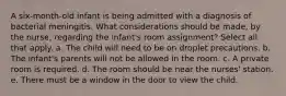 A six-month-old infant is being admitted with a diagnosis of bacterial meningitis. What considerations should be made, by the nurse, regarding the infant's room assignment? Select all that apply. a. The child will need to be on droplet precautions. b. The infant's parents will not be allowed in the room. c. A private room is required. d. The room should be near the nurses' station. e. There must be a window in the door to view the child.