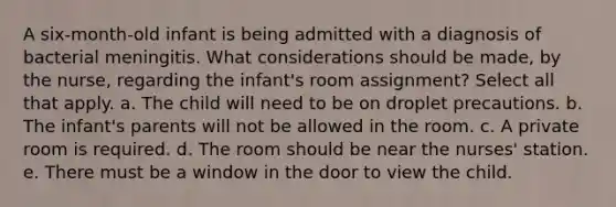 A six-month-old infant is being admitted with a diagnosis of bacterial meningitis. What considerations should be made, by the nurse, regarding the infant's room assignment? Select all that apply. a. The child will need to be on droplet precautions. b. The infant's parents will not be allowed in the room. c. A private room is required. d. The room should be near the nurses' station. e. There must be a window in the door to view the child.