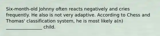 Six-month-old Johnny often reacts negatively and cries frequently. He also is not very adaptive. According to Chess and Thomas' classification system, he is most likely a(n) ________________ child.