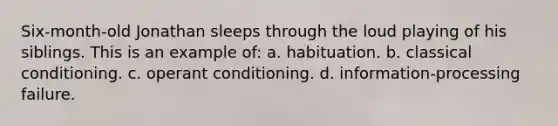 Six-month-old Jonathan sleeps through the loud playing of his siblings. This is an example of: a. habituation. b. classical conditioning. c. operant conditioning. d. information-processing failure.