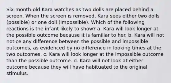 Six-month-old Kara watches as two dolls are placed behind a screen. When the screen is removed, Kara sees either two dolls (possible) or one doll (impossible). Which of the following reactions is the infant likely to show? a. Kara will look longer at the possible outcome because it is familiar to her. b. Kara will not notice any difference between the possible and impossible outcomes, as evidenced by no difference in looking times at the two outcomes. c. Kara will look longer at the impossible outcome than the possible outcome. d. Kara will not look at either outcome because they will have habituated to the original stimulus.