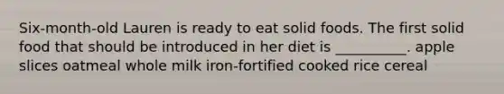 Six-month-old Lauren is ready to eat solid foods. The first solid food that should be introduced in her diet is __________. apple slices oatmeal whole milk iron-fortified cooked rice cereal