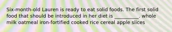 Six-month-old Lauren is ready to eat solid foods. The first solid food that should be introduced in her diet is __________. whole milk oatmeal iron-fortified cooked rice cereal apple slices