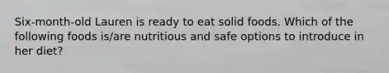 Six-month-old Lauren is ready to eat solid foods. Which of the following foods is/are nutritious and safe options to introduce in her diet?