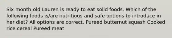 Six-month-old Lauren is ready to eat solid foods. Which of the following foods is/are nutritious and safe options to introduce in her diet? All options are correct. Pureed butternut squash Cooked rice cereal Pureed meat