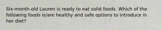 Six-month-old Lauren is ready to eat solid foods. Which of the following foods is/are healthy and safe options to introduce in her diet?