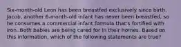 Six-month-old Leon has been breastfed exclusively since birth. Jacob, another 6-month-old infant has never been breastfed, so he consumes a commercial infant formula that's fortified with iron. Both babies are being cared for in their homes. Based on this information, which of the following statements are true?