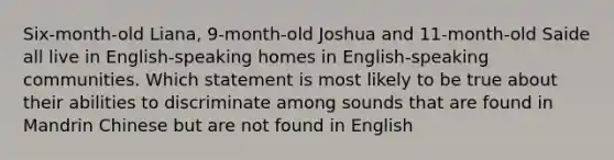 Six-month-old Liana, 9-month-old Joshua and 11-month-old Saide all live in English-speaking homes in English-speaking communities. Which statement is most likely to be true about their abilities to discriminate among sounds that are found in Mandrin Chinese but are not found in English