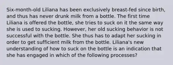 Six-month-old Liliana has been exclusively breast-fed since birth, and thus has never drunk milk from a bottle. The first time Liliana is offered the bottle, she tries to suck on it the same way she is used to sucking. However, her old sucking behavior is not successful with the bottle. She thus has to adapt her sucking in order to get sufficient milk from the bottle. Liliana's new understanding of how to suck on the bottle is an indication that she has engaged in which of the following processes?