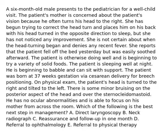 A six-month-old male presents to the pediatrician for a well-child visit. The patient's mother is concerned about the patient's vision because he often turns his head to the right. She has begun trying to correct the head turn and places him on his back with his head turned in the opposite direction to sleep, but she has not noticed any improvement. She is not certain about when the head-turning began and denies any recent fever. She reports that the patient fell off the bed yesterday but was easily soothed afterward. The patient is otherwise doing well and is beginning to try a variety of solid foods. The patient is sleeping well at night. He is beginning to babble and can sit with support. The patient was born at 37 weeks gestation via cesarean delivery for breech positioning. On physical exam, the patient's head is turned to the right and tilted to the left. There is some minor bruising on the posterior aspect of the head and over the sternocleidomastoid. He has no ocular abnormalities and is able to focus on his mother from across the room. Which of the following is the best next step in management? A. Direct laryngoscopy B. Neck radiograph C. Reassurance and follow-up in one month D. Referral to ophthalmology E. Referral to physical therapy