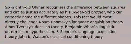 Six-month-old Ohmar recognizes the difference between squares and circles just as accurately as his 3-year-old brother, who can correctly name the different shapes. This fact would most directly challenge Noam Chomsky's language acquisition theory. Amos Tversky's decision theory. Benjamin Whorf's linguistic determinism hypothesis. b. F. Skinner's language acquisition theory. John b. Watson's classical conditioning theory.