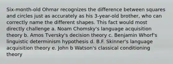 Six-month-old Ohmar recognizes the difference between squares and circles just as accurately as his 3-year-old brother, who can correctly name the different shapes. This fact would most directly challenge a. Noam Chomsky's language acquisition theory b. Amos Tversky's decision theory c. Benjamin Whorf's linguistic determinism hypothesis d. B.F. Skinner's language acquisition theory e. John b Watson's classical conditioning theory