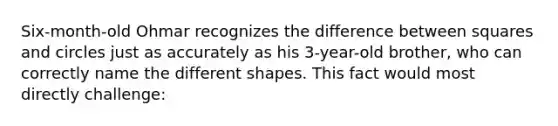 Six-month-old Ohmar recognizes the difference between squares and circles just as accurately as his 3-year-old brother, who can correctly name the different shapes. This fact would most directly challenge: