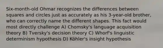 Six-month-old Ohmar recognizes the differences between squares and circles just as accurately as his 3-year-old brother, who can correctly name the different shapes. This fact would most directly challenge A) Chomsky's language acquisition theory B) Tversky's decision theory C) Whorf's linguistic determinism hypothesis D) Köhler's insight hypothesis