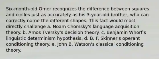 Six-month-old Omer recognizes the difference between squares and circles just as accurately as his 3-year-old brother, who can correctly name the different shapes. This fact would most directly challenge a. Noam Chomsky's language acquisition theory. b. Amos Tversky's decision theory. c. Benjamin Whorf's linguistic determinism hypothesis. d. B. F. Skinner's <a href='https://www.questionai.com/knowledge/kcaiZj2J12-operant-conditioning' class='anchor-knowledge'>operant conditioning</a> theory. e. John B. Watson's <a href='https://www.questionai.com/knowledge/kI6awfNO2B-classical-conditioning' class='anchor-knowledge'>classical conditioning</a> theory.