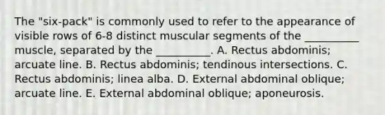 The "six-pack" is commonly used to refer to the appearance of visible rows of 6-8 distinct muscular segments of the __________ muscle, separated by the __________. A. Rectus abdominis; arcuate line. B. Rectus abdominis; tendinous intersections. C. Rectus abdominis; linea alba. D. External abdominal oblique; arcuate line. E. External abdominal oblique; aponeurosis.