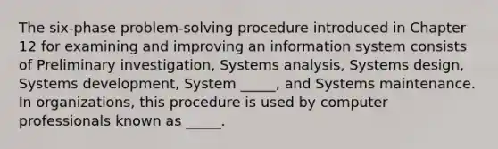 The six-phase problem-solving procedure introduced in Chapter 12 for examining and improving an information system consists of Preliminary investigation, Systems analysis, Systems design, Systems development, System _____, and Systems maintenance. In organizations, this procedure is used by computer professionals known as _____.