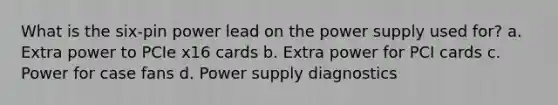 What is the six-pin power lead on the power supply used for? a. Extra power to PCIe x16 cards b. Extra power for PCI cards c. Power for case fans d. Power supply diagnostics