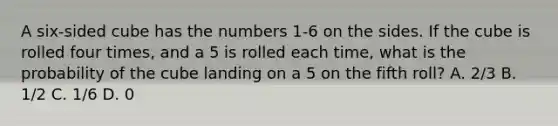 A six-sided cube has the numbers 1-6 on the sides. If the cube is rolled four times, and a 5 is rolled each time, what is the probability of the cube landing on a 5 on the fifth roll? A. 2/3 B. 1/2 C. 1/6 D. 0