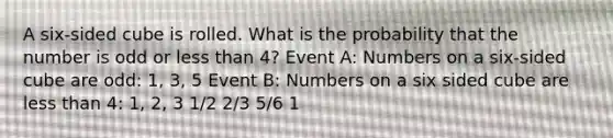 A six-sided cube is rolled. What is the probability that the number is odd or less than 4? Event A: Numbers on a six-sided cube are odd: 1, 3, 5 Event B: Numbers on a six sided cube are less than 4: 1, 2, 3 1/2 2/3 5/6 1