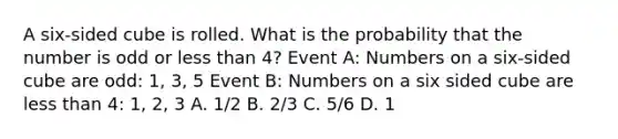 A six-sided cube is rolled. What is the probability that the number is odd or less than 4? Event A: Numbers on a six-sided cube are odd: 1, 3, 5 Event B: Numbers on a six sided cube are less than 4: 1, 2, 3 A. 1/2 B. 2/3 C. 5/6 D. 1