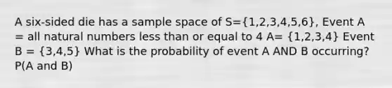 A six-sided die has a sample space of S=(1,2,3,4,5,6), Event A = all <a href='https://www.questionai.com/knowledge/kno6JUq8In-natural-numbers' class='anchor-knowledge'>natural numbers</a> <a href='https://www.questionai.com/knowledge/k7BtlYpAMX-less-than' class='anchor-knowledge'>less than</a> or equal to 4 A= (1,2,3,4) Event B = (3,4,5) What is the probability of event A AND B occurring? P(A and B)