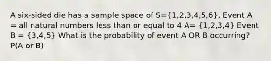 A six-sided die has a sample space of S=(1,2,3,4,5,6), Event A = all natural numbers less than or equal to 4 A= (1,2,3,4) Event B = (3,4,5) What is the probability of event A OR B occurring? P(A or B)