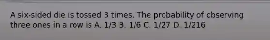 A six-sided die is tossed 3 times. The probability of observing three ones in a row is A. 1/3 B. 1/6 C. 1/27 D. 1/216