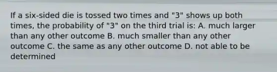 If a six-sided die is tossed two times and "3" shows up both times, the probability of "3" on the third trial is: A. much larger than any other outcome B. much smaller than any other outcome C. the same as any other outcome D. not able to be determined