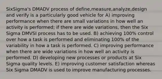 SixSigma's DMADV process of define,measure,analyze,design and verify is a particularly good vehicle for A) improving performance when there are small variations in how well an activity is performed; if there are wide variations, then the Six Sigma DMVSI process has to be used. B) achieving 100% control over how a task is performed and eliminating 100% of the variability in how a task is performed. C) improving performance when there are wide variations in how well an activity is performed. D) developing new processes or products at Six Sigma quality levels. E) improving customer satisfaction whereas Six Sigma DMADV is used to improve manufacturing processes.