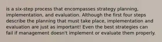 is a six-step process that encompasses strategy planning, implementation, and evaluation. Although the first four steps describe the planning that must take place, implementation and evaluation are just as important! Even the best strategies can fail if management doesn't implement or evaluate them properly.